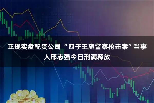 正规实盘配资公司 “四子王旗警察枪击案”当事人邢志强今日刑满释放