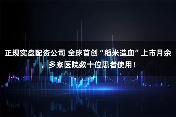 正规实盘配资公司 全球首创“稻米造血”上市月余,多家医院数十位患者使用!