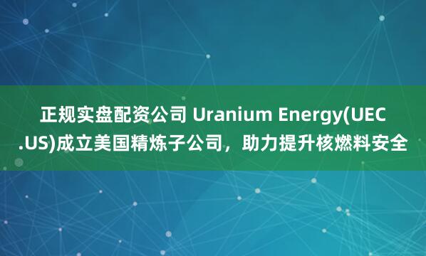 正规实盘配资公司 Uranium Energy(UEC.US)成立美国精炼子公司,助力提升核燃料安全