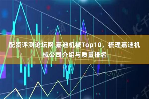 配资评测论坛网 嘉迪机械Top10，梳理嘉迪机械公司介绍与质量排名