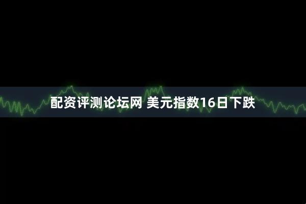 配资评测论坛网 美元指数16日下跌