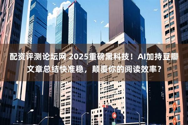 配资评测论坛网 2025重磅黑科技！AI加持豆瓣文章总结快准稳，颠覆你的阅读效率？