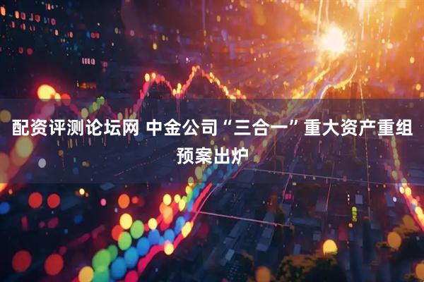 配资评测论坛网 中金公司“三合一”重大资产重组预案出炉