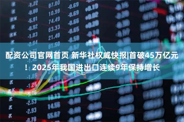 配资公司官网首页 新华社权威快报|首破45万亿元！2025年我国进出口连续9年保持增长