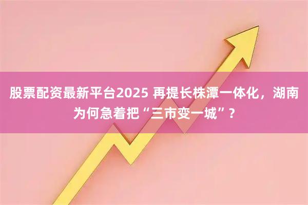 股票配资最新平台2025 再提长株潭一体化，湖南为何急着把“三市变一城”？