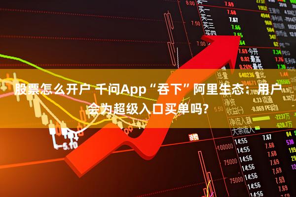 股票怎么开户 千问App“吞下”阿里生态：用户会为超级入口买单吗?