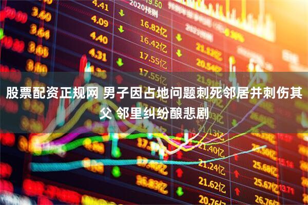 股票配资正规网 男子因占地问题刺死邻居并刺伤其父 邻里纠纷酿悲剧