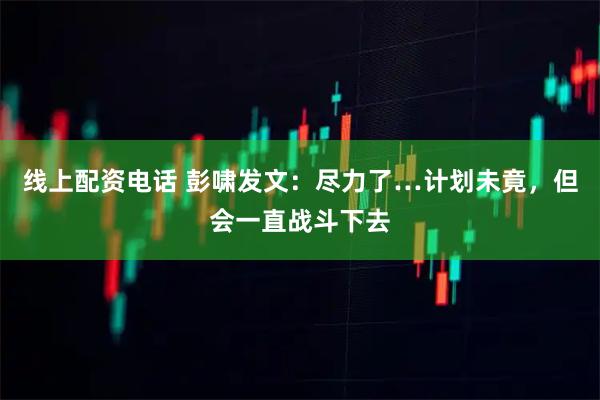 线上配资电话 彭啸发文：尽力了…计划未竟，但会一直战斗下去