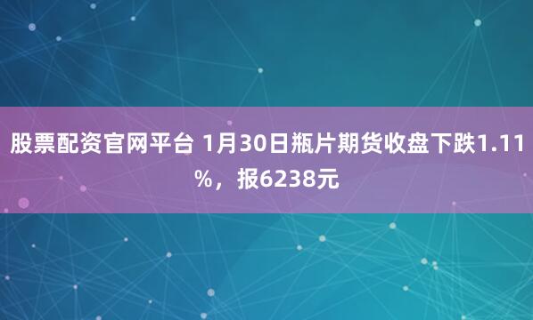 股票配资官网平台 1月30日瓶片期货收盘下跌1.11%，报6238元