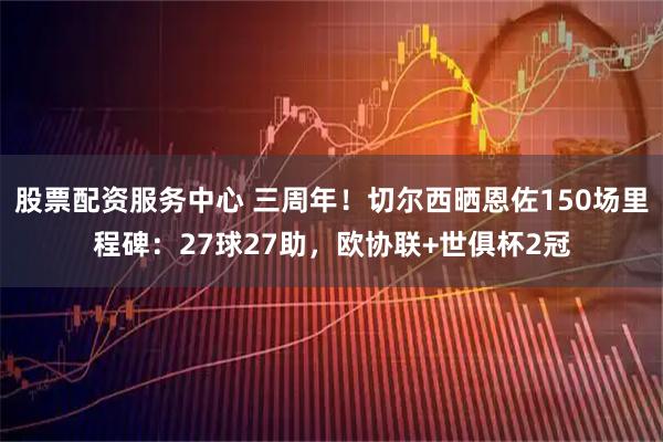 股票配资服务中心 三周年！切尔西晒恩佐150场里程碑：27球27助，欧协联+世俱杯2冠