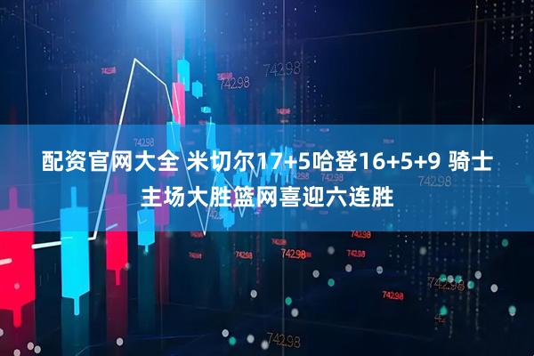 配资官网大全 米切尔17+5哈登16+5+9 骑士主场大胜篮网喜迎六连胜