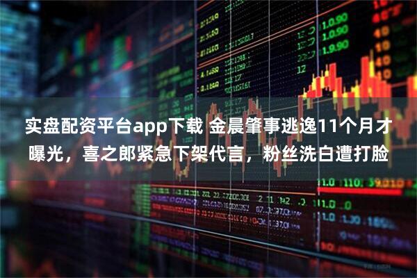 实盘配资平台app下载 金晨肇事逃逸11个月才曝光，喜之郎紧急下架代言，粉丝洗白遭打脸