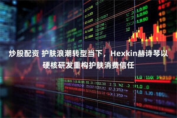 炒股配资 护肤浪潮转型当下，Hexkin赫诗琴以硬核研发重构护肤消费信任
