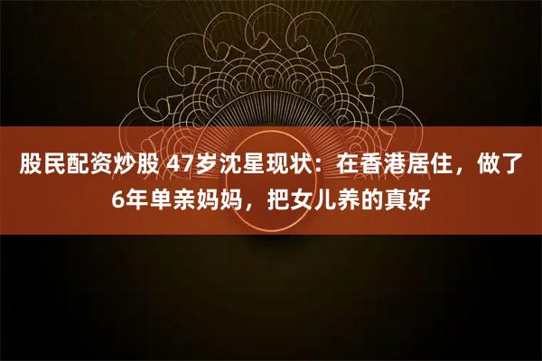 股民配资炒股 47岁沈星现状：在香港居住，做了6年单亲妈妈，把女儿养的真好