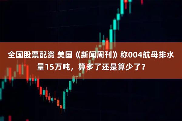 全国股票配资 美国《新闻周刊》称004航母排水量15万吨,算多了还是算少了?