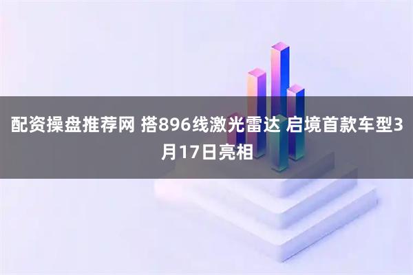 配资操盘推荐网 搭896线激光雷达 启境首款车型3月17日亮相