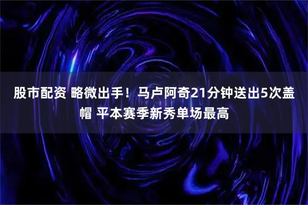 股市配资 略微出手！马卢阿奇21分钟送出5次盖帽 平本赛季新秀单场最高