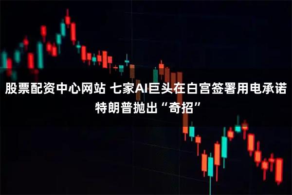 股票配资中心网站 七家AI巨头在白宫签署用电承诺 特朗普抛出“奇招”