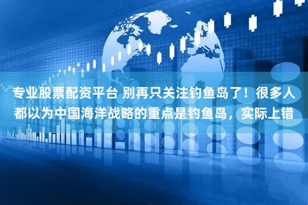 专业股票配资平台 别再只关注钓鱼岛了！很多人都以为中国海洋战略的重点是钓鱼岛，实际上错