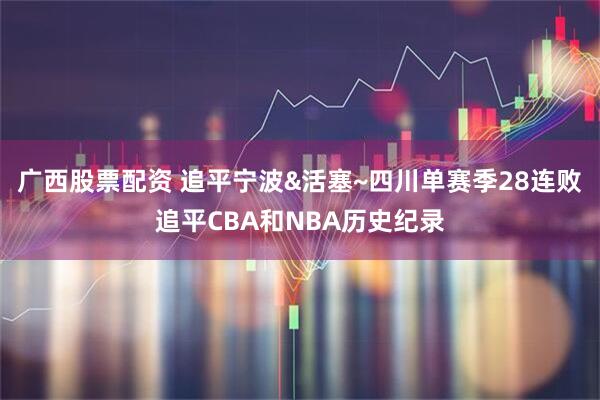 广西股票配资 追平宁波&活塞~四川单赛季28连败追平CBA和NBA历史纪录