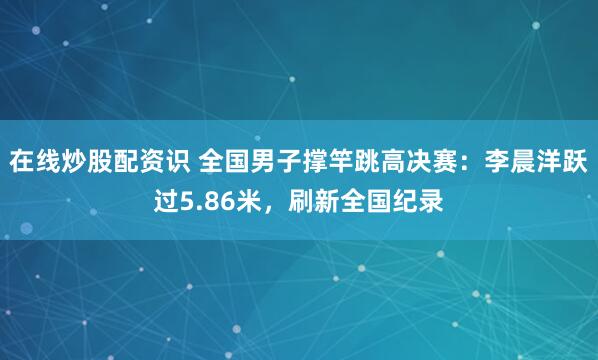 在线炒股配资识 全国男子撑竿跳高决赛：李晨洋跃过5.86米，刷新全国纪录