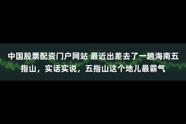 中国股票配资门户网站 最近出差去了一趟海南五指山，实话实说，五指山这个地儿最霸气