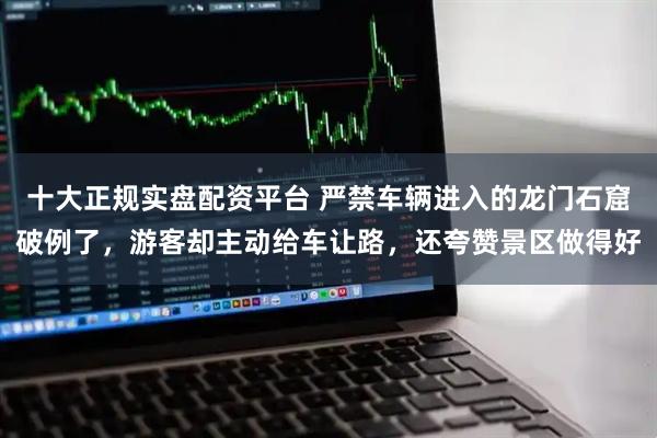 十大正规实盘配资平台 严禁车辆进入的龙门石窟破例了，游客却主动给车让路，还夸赞景区做得好