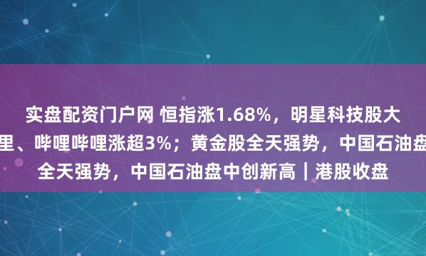 实盘配资门户网 恒指涨1.68%，明星科技股大面积反弹，美团、阿里、哔哩哔哩涨超3%；黄金股全天强势，中国石油盘中创新高｜港股收盘