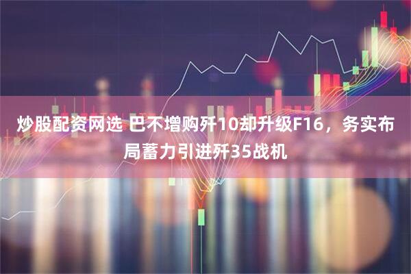 炒股配资网选 巴不增购歼10却升级F16，务实布局蓄力引进歼35战机