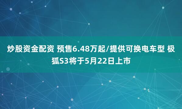 炒股资金配资 预售6.48万起/提供可换电车型 极狐S3将于5月22日上市