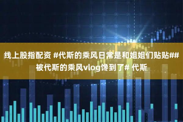 线上股指配资 #代斯的乘风日常是和姐姐们贴贴##被代斯的乘风vlog馋到了# 代斯