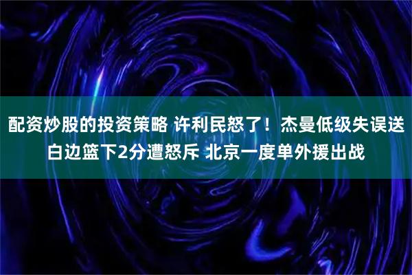 配资炒股的投资策略 许利民怒了！杰曼低级失误送白边篮下2分遭怒斥 北京一度单外援出战