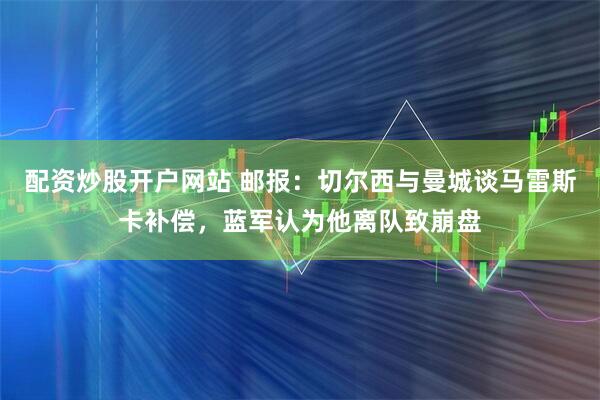 配资炒股开户网站 邮报：切尔西与曼城谈马雷斯卡补偿，蓝军认为他离队致崩盘