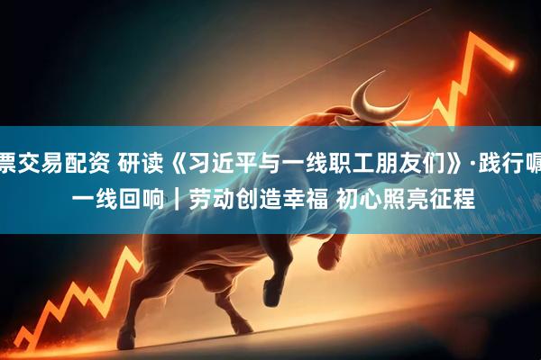 股票交易配资 研读《习近平与一线职工朋友们》·践行嘱托 一线回响｜劳动创造幸福 初心照亮征程