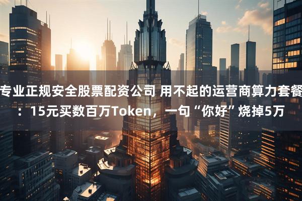 专业正规安全股票配资公司 用不起的运营商算力套餐：15元买数百万Token，一句“你好”烧掉5万