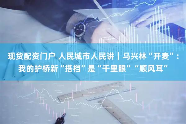 现货配资门户 人民城市人民讲｜马兴林“开麦”：我的护桥新“搭档”是“千里眼”“顺风耳”