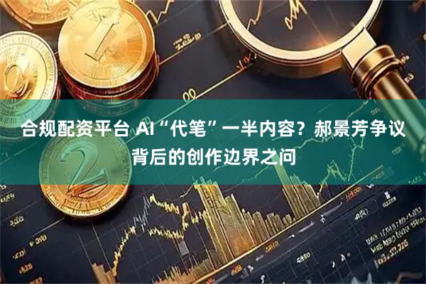 合规配资平台 AI“代笔”一半内容？郝景芳争议背后的创作边界之问