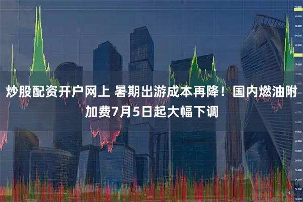 炒股配资开户网上 暑期出游成本再降!国内燃油附加费7月5日起大幅下调