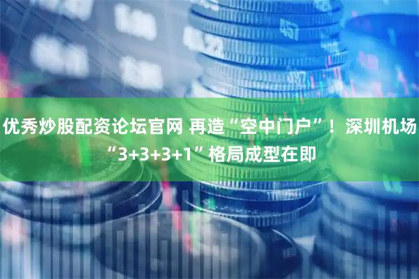 优秀炒股配资论坛官网 再造“空中门户”！深圳机场“3+3+3+1”格局成型在即