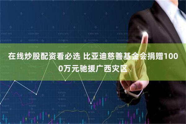 在线炒股配资看必选 比亚迪慈善基金会捐赠1000万元驰援广西灾区