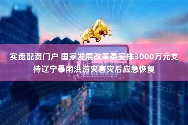 实盘配资门户 国家发展改革委安排3000万元支持辽宁暴雨洪涝灾害灾后应急恢复