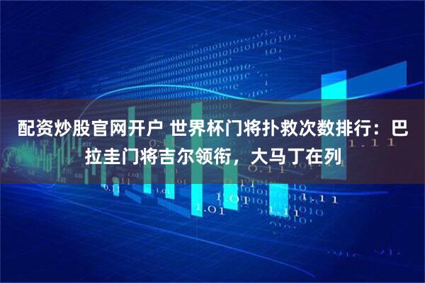 配资炒股官网开户 世界杯门将扑救次数排行:巴拉圭门将吉尔领衔,大马丁在列